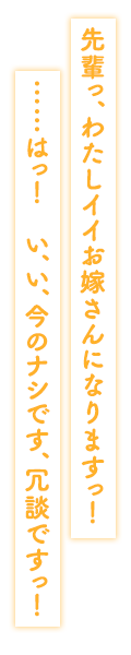 「先輩っ、わたしイイお嫁さんになりますっ！……はっ！　い、い、今のナシです、冗談ですっ！」
