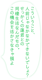 「こういうこと、人前じゃなかなかできないでしょ？　せっかくの蓮君との同棲生活なんだもの。この機会を活かさなきゃ損よ」